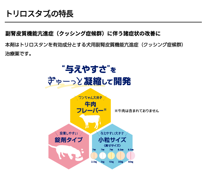 トリロスタブ🄬5・10・30・60 副腎皮質機能亢進症 (クッシング症候群) に伴う諸症状の改善に 本剤はトリロスタンを有効成分とする犬用副腎皮質機能亢進症（クッシング症候群）治療薬です。
														“与えやすさ”をぎゅーっと凝縮して開発
														●牛肉フレーバーの製剤です。※牛肉は含まれておりません
														●投薬しやすいように、錠剤タイプに。
														●一目で規格が分かるように、色分けしていま